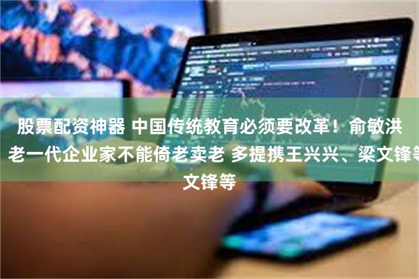 股票配资神器 中国传统教育必须要改革！俞敏洪：老一代企业家不能倚老卖老 多提携王兴兴、梁文锋等
