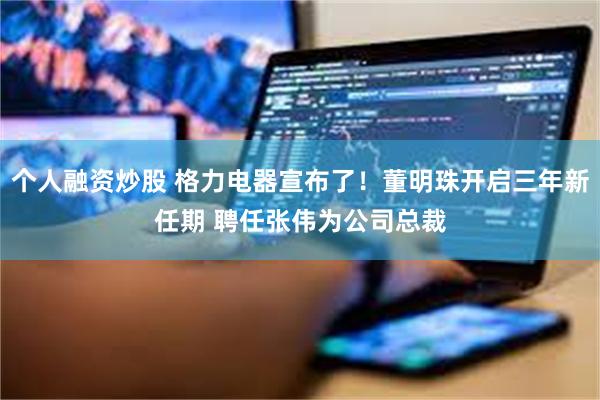 个人融资炒股 格力电器宣布了！董明珠开启三年新任期 聘任张伟为公司总裁
