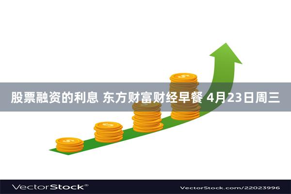 股票融资的利息 东方财富财经早餐 4月23日周三