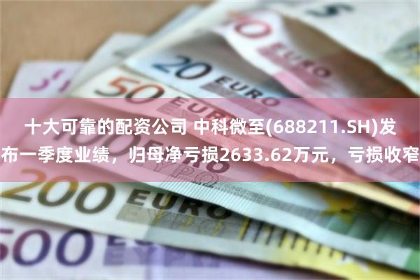 十大可靠的配资公司 中科微至(688211.SH)发布一季度