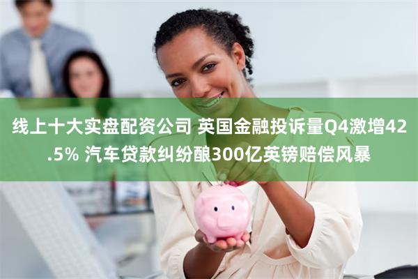 线上十大实盘配资公司 英国金融投诉量Q4激增42.5% 汽车