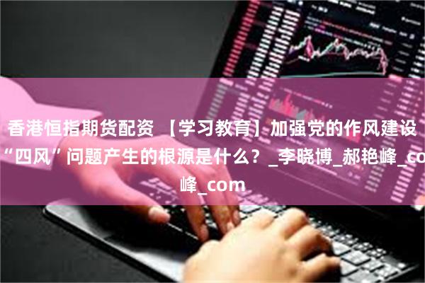 香港恒指期货配资 【学习教育】加强党的作风建设⑦“四风”问题