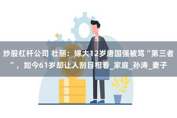 炒股杠杆公司 壮丽：嫁大12岁唐国强被骂“第三者”，如今61