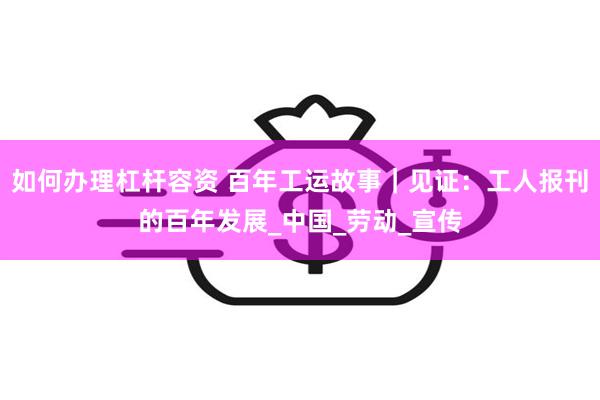 如何办理杠杆容资 百年工运故事｜见证：工人报刊的百年发展_中