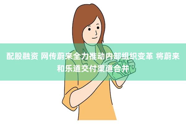 配股融资 网传蔚来全力推动内部组织变革 将蔚来和乐道交付渠道