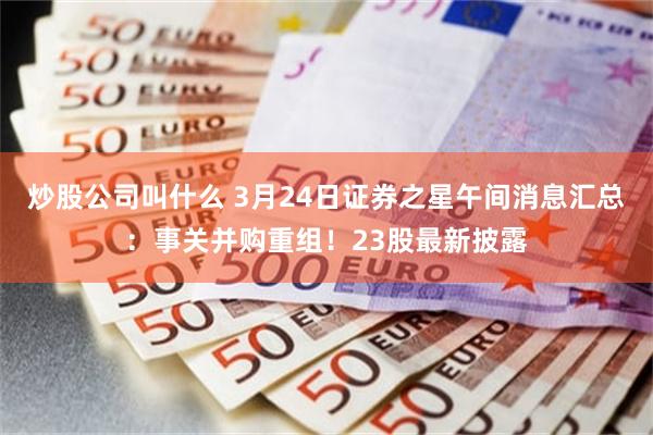 炒股公司叫什么 3月24日证券之星午间消息汇总：事关并购重组