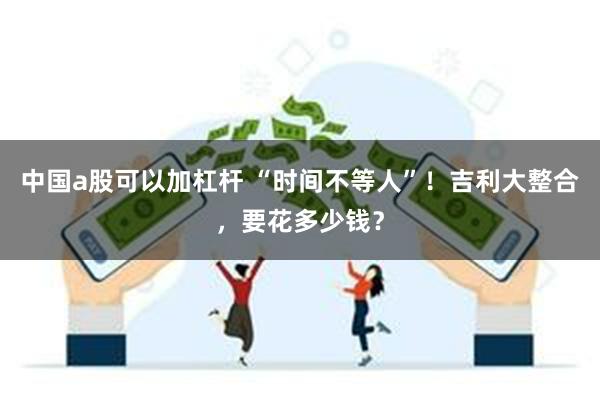 中国a股可以加杠杆 “时间不等人”！吉利大整合，要花多少钱？