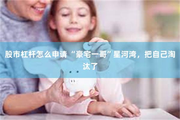 股市杠杆怎么申请 “豪宅一哥”星河湾，把自己淘汰了