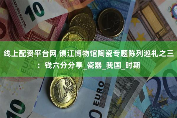 线上配资平台网 镇江博物馆陶瓷专题陈列巡礼之三：钱六分分享_