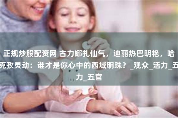 正规炒股配资网 古力娜扎仙气，迪丽热巴明艳，哈尼克孜灵动：谁