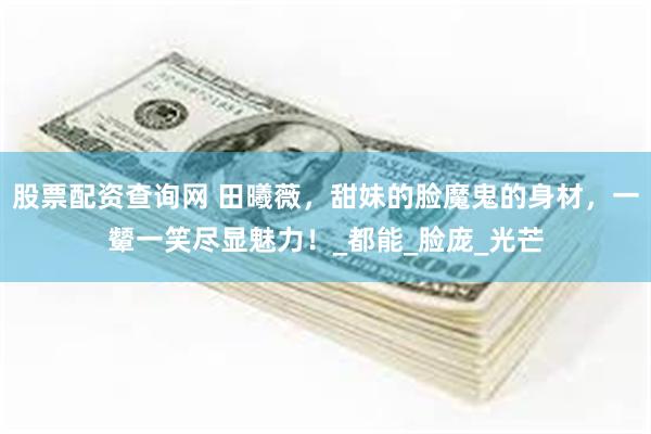 股票配资查询网 田曦薇，甜妹的脸魔鬼的身材，一颦一笑尽显魅力