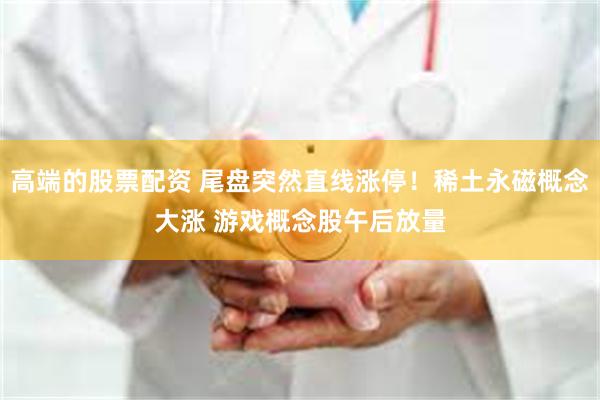 高端的股票配资 尾盘突然直线涨停！稀土永磁概念大涨 游戏概念