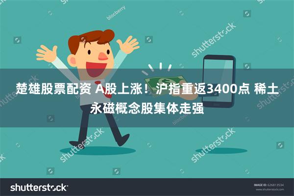 楚雄股票配资 A股上涨！沪指重返3400点 稀土永磁概念股集